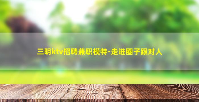 三明ktv招聘兼职模特-走进圈子跟对人